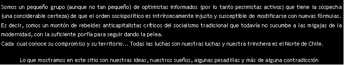 Cuadro de texto: Somos un pequeo grupo (aunque no tan pequeo) de optimistas informados (por lo tanto pesimistas activos) que tiene la sospecha (una considerable certeza) de que el orden sociopoltico es intrnsecamente injusto y susceptible de modificarse con nuevas frmulas. Es decir, somos un montn de rebeldes anticapitalistas crticos del socialismo tradicional que todava no sucumbe a las migajas de la modernidad, con la suficiente porfa para seguir dando la pelea. Cada  cual conoce su compromiso y su territorio... Todas las luchas son nuestras luchas y nuestra trinchera es el Norte de Chile.Lo que mostramos en este sitio son nuestras ideas, nuestros sueos, algunas pesadillas y ms de alguna contradiccin..